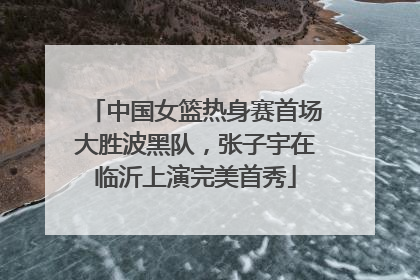 中国女篮热身赛首场大胜波黑队，张子宇在临沂上演完美首秀