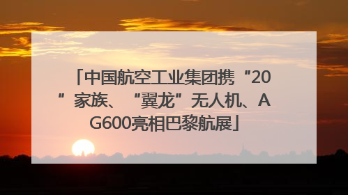 中国航空工业集团携“20”家族、“翼龙”无人机、AG600亮相巴黎航展