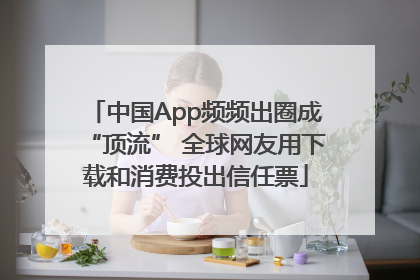 中国App频频出圈成“顶流” 全球网友用下载和消费投出信任票