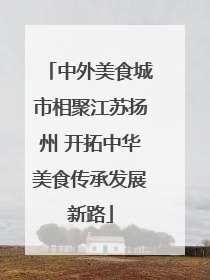 中外美食城市相聚江苏扬州 开拓中华美食传承发展新路