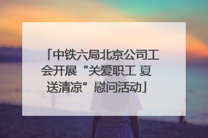 中铁六局北京公司工会开展“关爱职工 夏送清凉”慰问活动