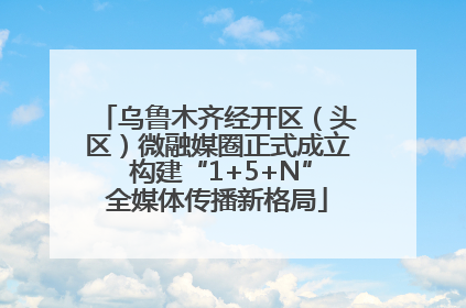 乌鲁木齐经开区（头区）微融媒圈正式成立 构建“1+5+N”全媒体传播新格局