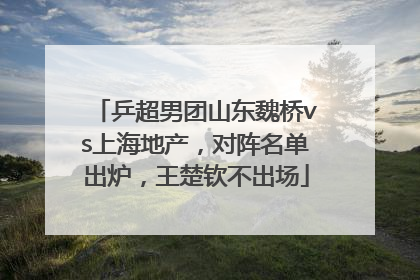 乒超男团山东魏桥vs上海地产，对阵名单出炉，王楚钦不出场