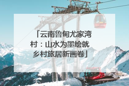 云南鲁甸尤家湾村：山水为墨绘就乡村旅居新画卷