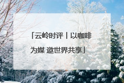 云岭时评丨以咖啡为媒 邀世界共享