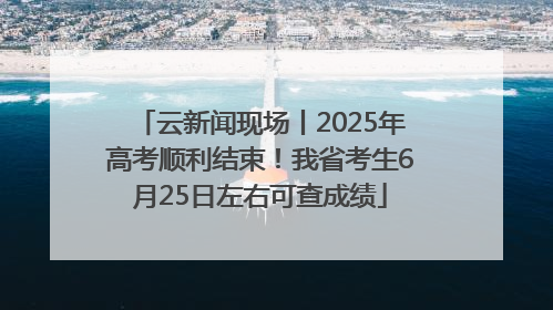 云新闻现场丨2025年高考顺利结束！我省考生6月25日左右可查成绩