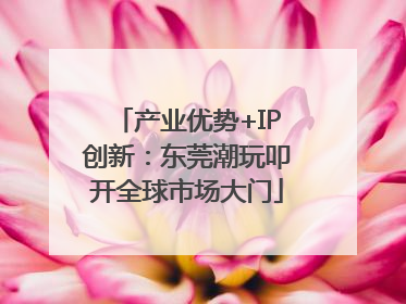 产业优势+IP创新：东莞潮玩叩开全球市场大门