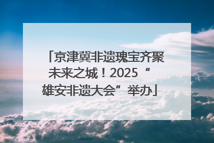 京津冀非遗瑰宝齐聚未来之城！2025“雄安非遗大会”举办