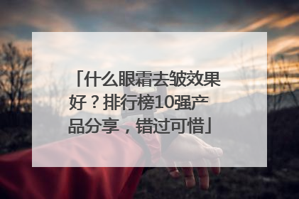 什么眼霜去皱效果好？排行榜10强产品分享，错过可惜