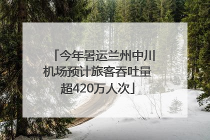 今年暑运兰州中川机场预计旅客吞吐量超420万人次