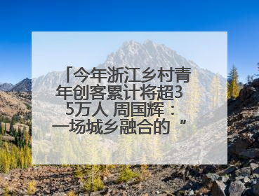 今年浙江乡村青年创客累计将超35万人 周国辉：一场城乡融合的“双向奔赴”