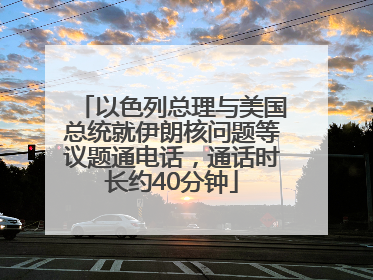 以色列总理与美国总统就伊朗核问题等议题通电话，通话时长约40分钟