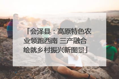 会泽县：高原特色农业领跑西南 三产融合绘就乡村振兴新图景