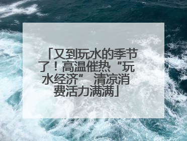 又到玩水的季节了！高温催热“玩水经济” 清凉消费活力满满
