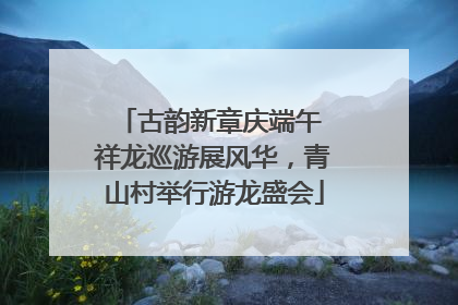 古韵新章庆端午 祥龙巡游展风华，青山村举行游龙盛会