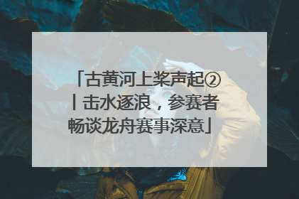 古黄河上桨声起②丨击水逐浪，参赛者畅谈龙舟赛事深意