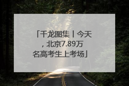 千龙图集丨今天，北京7.89万名高考生上考场