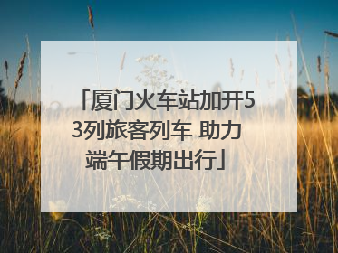 厦门火车站加开53列旅客列车 助力端午假期出行
