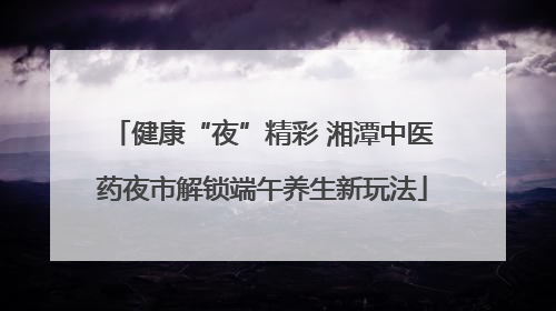 健康“夜”精彩 湘潭中医药夜市解锁端午养生新玩法