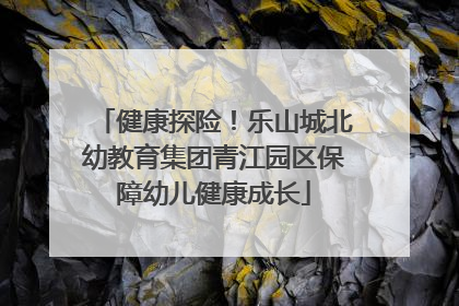 健康探险！乐山城北幼教育集团青江园区保障幼儿健康成长