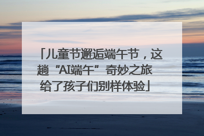 儿童节邂逅端午节，这趟“AI端午”奇妙之旅给了孩子们别样体验