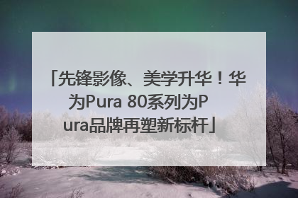 先锋影像、美学升华！华为Pura 80系列为Pura品牌再塑新标杆