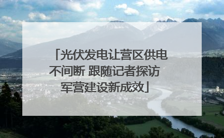 光伏发电让营区供电不间断 跟随记者探访军营建设新成效