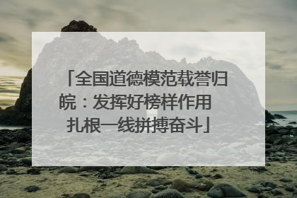 全国道德模范载誉归皖：发挥好榜样作用 扎根一线拼搏奋斗