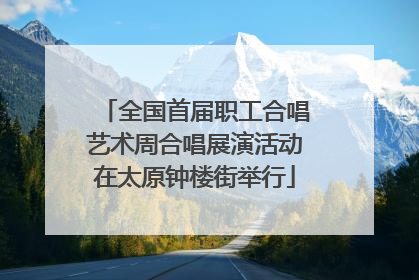 全国首届职工合唱艺术周合唱展演活动在太原钟楼街举行