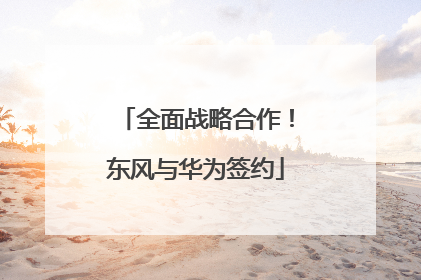 全面战略合作！东风与华为签约