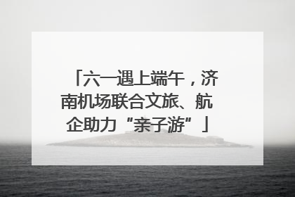 六一遇上端午，济南机场联合文旅、航企助力“亲子游”