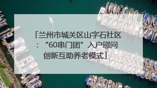 兰州市城关区山字石社区：“60串门团”入户慰问 创新互助养老模式