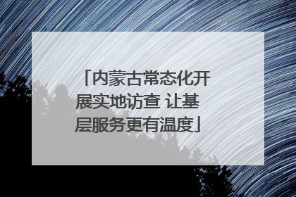 内蒙古常态化开展实地访查 让基层服务更有温度