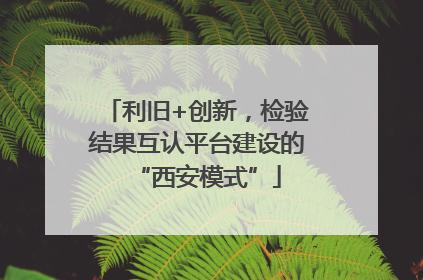 利旧+创新，检验结果互认平台建设的“西安模式”
