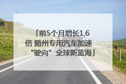前5个月增长1.6倍 随州专用汽车加速“驶向”全球新蓝海