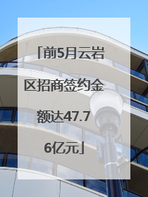 前5月云岩区招商签约金额达47.76亿元