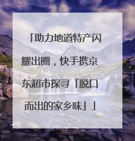 助力地道特产闪耀出圈，快手携京东超市探寻「脱口而出的家乡味」