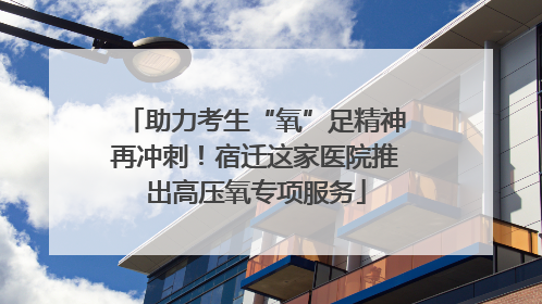 助力考生“氧”足精神再冲刺！宿迁这家医院推出高压氧专项服务