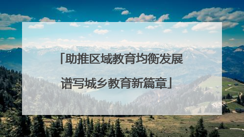 助推区域教育均衡发展 谱写城乡教育新篇章