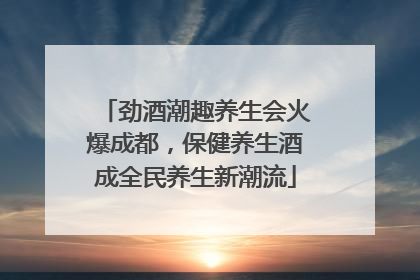 劲酒潮趣养生会火爆成都，保健养生酒成全民养生新潮流