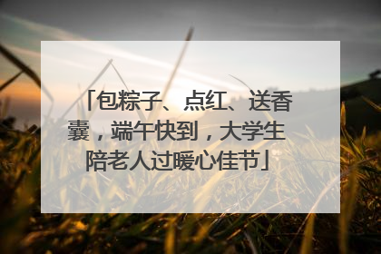 包粽子、点红、送香囊，端午快到，大学生陪老人过暖心佳节