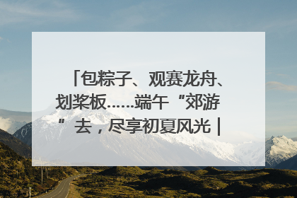 包粽子、观赛龙舟、划桨板……端午“郊游”去，尽享初夏风光｜端午氛围最浓时①