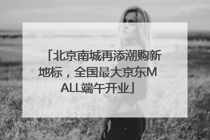 北京南城再添潮购新地标，全国最大京东MALL端午开业