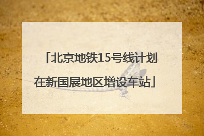 北京地铁15号线计划在新国展地区增设车站