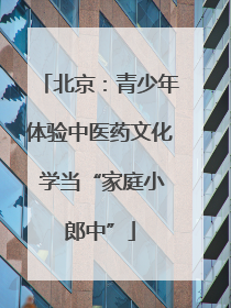 北京：青少年体验中医药文化 学当“家庭小郎中”