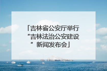 吉林省公安厅举行“吉林法治公安建设”新闻发布会