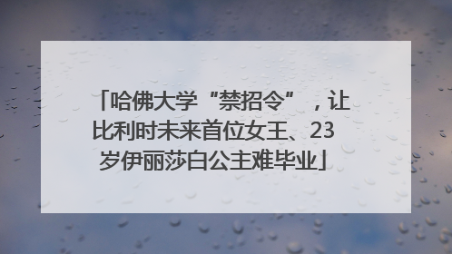 哈佛大学“禁招令”，让比利时未来首位女王、23岁伊丽莎白公主难毕业