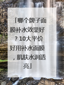 哪个牌子面膜补水效果好？10大平价好用补水面膜，肌肤水润透亮