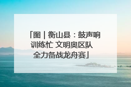 图｜衡山县：鼓声响 训练忙 文明奥区队全力备战龙舟赛