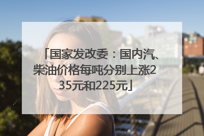 国家发改委：国内汽、柴油价格每吨分别上涨235元和225元
